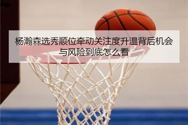 杨瀚森选秀顺位牵动关注度升温背后机会与风险到底怎么看