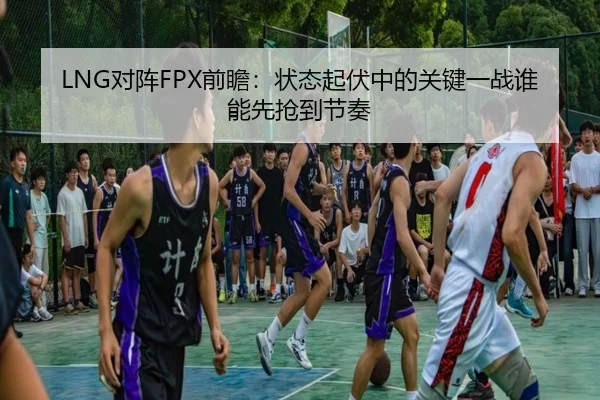 LNG对阵FPX前瞻：状态起伏中的关键一战谁能先抢到节奏